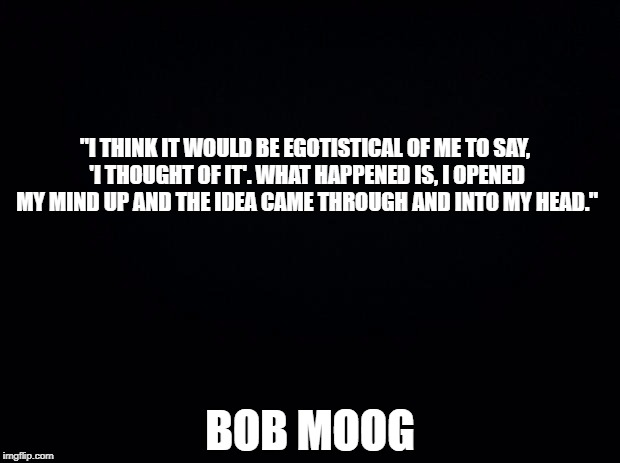 This guy would have been great on IMGFLIP | "I THINK IT WOULD BE EGOTISTICAL OF ME TO SAY, 'I THOUGHT OF IT'. WHAT HAPPENED IS, I OPENED MY MIND UP AND THE IDEA CAME THROUGH AND INTO MY HEAD."; BOB MOOG | image tagged in black background | made w/ Imgflip meme maker