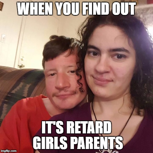 Retard Girls Parents | WHEN YOU FIND OUT; IT'S RETARD GIRLS PARENTS | image tagged in retard girls parents | made w/ Imgflip meme maker