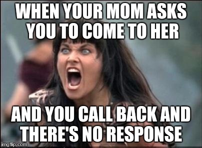 Angry Xena | WHEN YOUR MOM ASKS YOU TO COME TO HER; AND YOU CALL BACK AND THERE'S NO RESPONSE | image tagged in angry xena | made w/ Imgflip meme maker