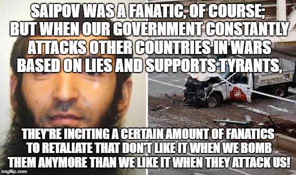 Wars based on lies incite terrorism! | SAIPOV WAS A FANATIC, OF COURSE; BUT WHEN OUR GOVERNMENT CONSTANTLY ATTACKS OTHER COUNTRIES IN WARS BASED ON LIES AND SUPPORTS TYRANTS, THEY'RE INCITING A CERTAIN AMOUNT OF FANATICS TO RETALIATE THAT DON'T LIKE IT WHEN WE BOMB THEM ANYMORE THAN WE LIKE IT WHEN THEY ATTACK US! | image tagged in war,terrorism,antiwar | made w/ Imgflip meme maker