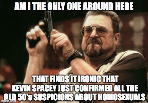 Am I The Only One Around Here Meme | AM I THE ONLY ONE AROUND HERE; THAT FINDS IT IRONIC THAT  KEVIN SPACEY JUST CONFIRMED ALL THE OLD 50's SUSPICIONS ABOUT HOMOSEXUALS | image tagged in memes,am i the only one around here | made w/ Imgflip meme maker