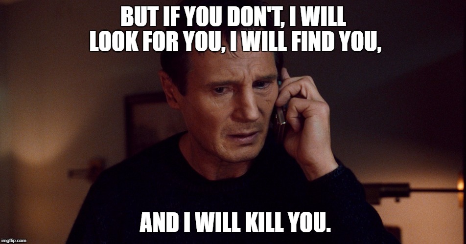 Taken Liam Neeson Skills | BUT IF YOU DON'T, I WILL LOOK FOR YOU, I WILL FIND YOU, AND I WILL KILL YOU. | image tagged in taken liam neeson skills | made w/ Imgflip meme maker