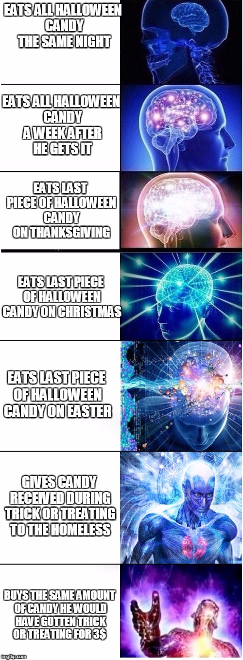 Expanding brain extended 2 | EATS ALL HALLOWEEN CANDY THE SAME NIGHT; EATS ALL HALLOWEEN CANDY A WEEK AFTER HE GETS IT; EATS LAST PIECE OF HALLOWEEN CANDY ON THANKSGIVING; EATS LAST PIECE OF HALLOWEEN CANDY ON CHRISTMAS; EATS LAST PIECE OF HALLOWEEN CANDY ON EASTER; GIVES CANDY RECEIVED DURING TRICK OR TREATING TO THE HOMELESS; BUYS THE SAME AMOUNT OF CANDY HE WOULD HAVE GOTTEN TRICK OR TREATING FOR 3$ | image tagged in expanding brain extended 2 | made w/ Imgflip meme maker