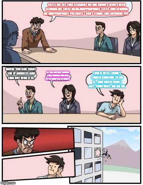 Boardroom Meeting Suggestion Meme | SO LET ME GET THIS STRAIGHT NO ONE KNOW'S WHO'S BEEN SENDING ME THESE MEAN,INAPPROPRIATE TEXTS, AND SENDING ME INAPPROPRIATE PICTURES, I CAN'T STAND THIS ANYMORE !!!!! MAYBE YOU CAN TRACE THE IP ADDRESS AND FIND OUT WHO IT IS. OR YOU CAN JUST CHANGE YOUR NUMBER AND JUST LET BY GONE'S BE BY GONE'S; I DID IT WELL I DIDN'T I HIRED SOMEONE TO DO IT... AND GUESS WHO I GOT...YOUR WIFE...HA-HA-HA. | image tagged in memes,boardroom meeting suggestion | made w/ Imgflip meme maker