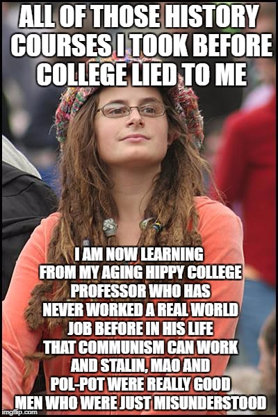 College Liberal | ALL OF THOSE HISTORY COURSES I TOOK BEFORE COLLEGE LIED TO ME; I AM NOW LEARNING FROM MY AGING HIPPY COLLEGE PROFESSOR WHO HAS NEVER WORKED A REAL WORLD JOB BEFORE IN HIS LIFE THAT COMMUNISM CAN WORK AND STALIN, MAO AND POL-POT WERE REALLY GOOD MEN WHO WERE JUST MISUNDERSTOOD | image tagged in memes,college liberal,liberal logic,goofy stupid liberal college student,stupid liberals,communism | made w/ Imgflip meme maker