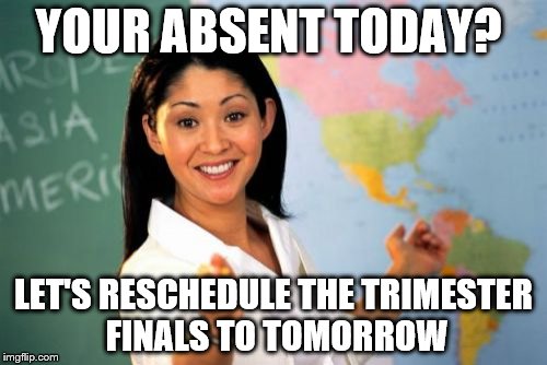 Unhelpful High School Teacher Meme | YOUR ABSENT TODAY? LET'S RESCHEDULE THE TRIMESTER FINALS TO TOMORROW | image tagged in memes,unhelpful high school teacher | made w/ Imgflip meme maker