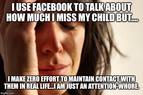 First World Problems Meme | I USE FACEBOOK TO TALK ABOUT HOW MUCH I MISS MY CHILD BUT.... I MAKE ZERO EFFORT TO MAINTAIN CONTACT WITH THEM IN REAL LIFE...I AM JUST AN ATTENTION-WHORE. | image tagged in memes,first world problems | made w/ Imgflip meme maker