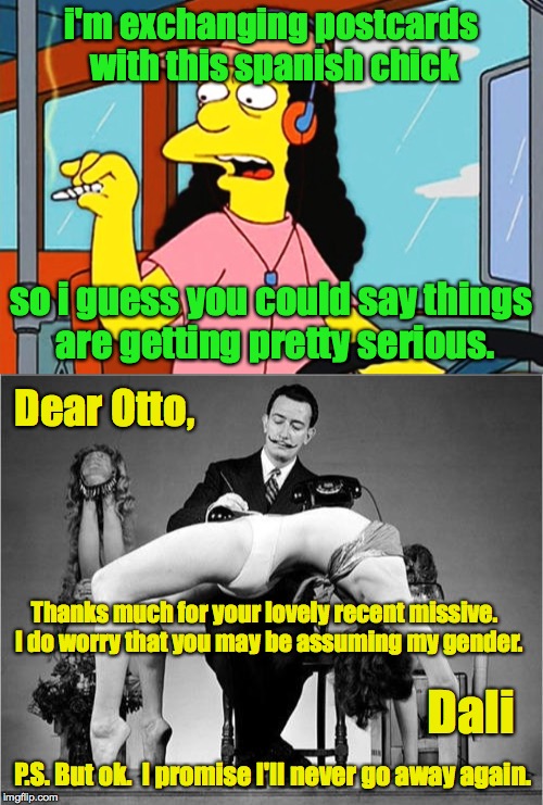 If you interact with the world, it will test your assumptions. | i'm exchanging postcards with this spanish chick; so i guess you could say things are getting pretty serious. Dear Otto, Thanks much for your lovely recent missive.  I do worry that you may be assuming my gender. Dali; P.S. But ok.  I promise I'll never go away again. | image tagged in memes,otto,dali,so i guess you can say things are getting pretty serious,did you just assume my gender | made w/ Imgflip meme maker