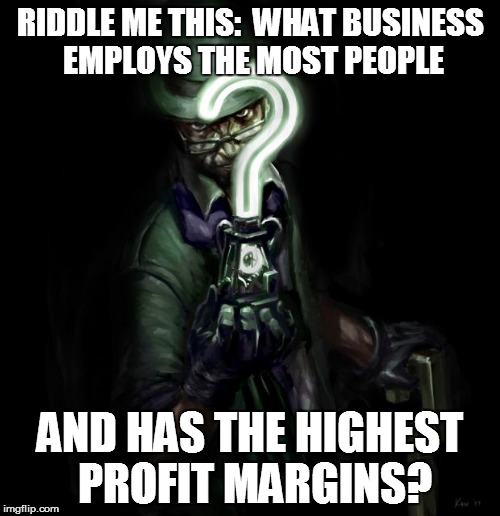 Riddle me this | RIDDLE ME THIS:  WHAT BUSINESS EMPLOYS THE MOST PEOPLE; AND HAS THE HIGHEST PROFIT MARGINS? | image tagged in riddle me this | made w/ Imgflip meme maker