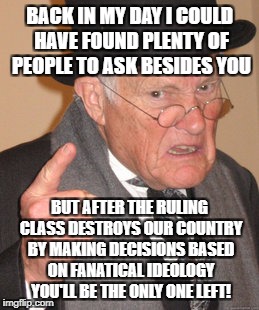 Back In My Day Meme | BACK IN MY DAY I COULD HAVE FOUND PLENTY OF PEOPLE TO ASK BESIDES YOU BUT AFTER THE RULING CLASS DESTROYS OUR COUNTRY BY MAKING DECISIONS BA | image tagged in memes,back in my day | made w/ Imgflip meme maker