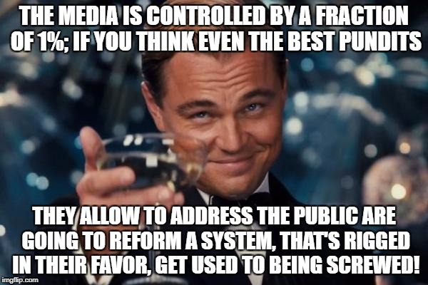 Leonardo Dicaprio Cheers Meme | THE MEDIA IS CONTROLLED BY A FRACTION OF 1%; IF YOU THINK EVEN THE BEST PUNDITS; THEY ALLOW TO ADDRESS THE PUBLIC ARE GOING TO REFORM A SYSTEM, THAT'S RIGGED IN THEIR FAVOR, GET USED TO BEING SCREWED! | image tagged in memes,leonardo dicaprio cheers | made w/ Imgflip meme maker