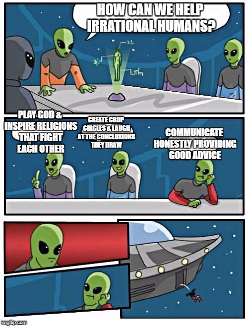 Alien Meeting Suggestion Meme | HOW CAN WE HELP IRRATIONAL HUMANS? PLAY GOD & INSPIRE RELIGIONS THAT FIGHT EACH OTHER; CREATE CROP CIRCLES & LAUGH AT THE CONCLUSIONS THEY DRAW; COMMUNICATE HONESTLY PROVIDING GOOD ADVICE | image tagged in memes,alien meeting suggestion | made w/ Imgflip meme maker