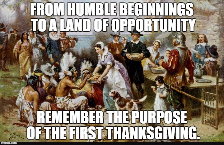 Happy Thanksgiving all! | FROM HUMBLE BEGINNINGS TO A LAND OF OPPORTUNITY; REMEMBER THE PURPOSE OF THE FIRST THANKSGIVING. | image tagged in first thanksgiving | made w/ Imgflip meme maker
