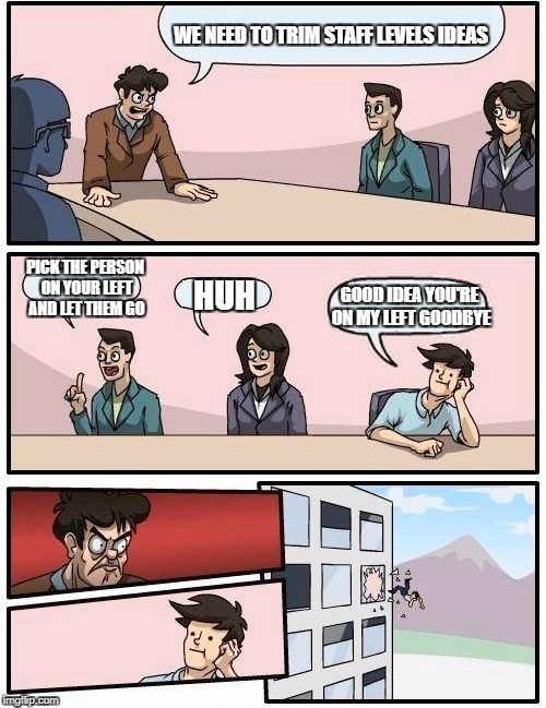 Boardroom Meeting Suggestion Meme | WE NEED TO TRIM STAFF LEVELS IDEAS; PICK THE PERSON ON YOUR LEFT AND LET THEM GO; HUH; GOOD IDEA YOU'RE ON MY LEFT GOODBYE | image tagged in memes,boardroom meeting suggestion | made w/ Imgflip meme maker