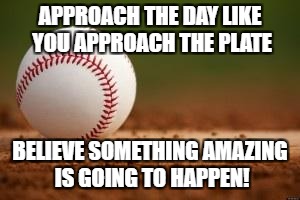 Baseball | APPROACH THE DAY LIKE YOU APPROACH THE PLATE; BELIEVE SOMETHING AMAZING IS GOING TO HAPPEN! | image tagged in baseball | made w/ Imgflip meme maker