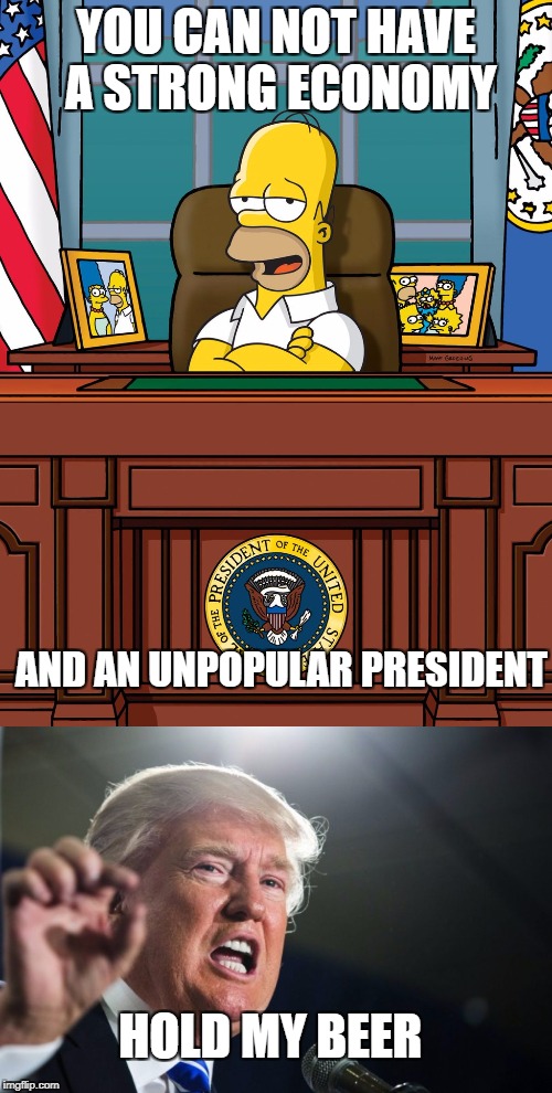 Trump, hold my beer | YOU CAN NOT HAVE A STRONG ECONOMY; AND AN UNPOPULAR PRESIDENT; HOLD MY BEER | image tagged in homer simpson,donald trump | made w/ Imgflip meme maker