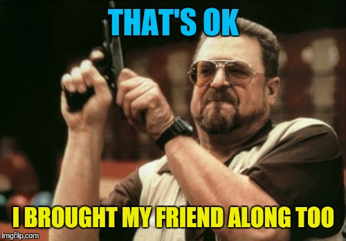 Am I The Only One Around Here Meme | THAT'S OK I BROUGHT MY FRIEND ALONG TOO | image tagged in memes,am i the only one around here | made w/ Imgflip meme maker