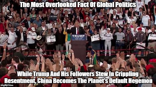 The Most Overlooked Fact Of Global Politics While Trump And His Followers Stew In Crippling Resentment, China Becomes The Planet's Default H | made w/ Imgflip meme maker