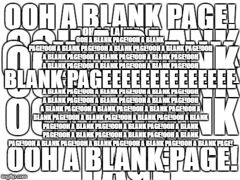 Blank page. | BLANK PAGEEEEEEEEEEEEEE; OOH A BLANK PAGE!OOH A BLANK PAGE!OOH A BLANK PAGE!OOH A BLANK PAGE!OOH A BLANK PAGE!OOH A BLANK PAGE!OOH A BLANK PAGE!OOH A BLANK PAGE!OOH A BLANK PAGE!OOH A BLANK PAGE!OOH A BLANK PAGE!OOH A BLANK PAGE!OOH A BLANK PAGE!OOH A BLANK PAGE!OOH A BLANK PAGE!OOH A BLANK PAGE!OOH A BLANK PAGE!OOH A BLANK PAGE!OOH A BLANK PAGE!OOH A BLANK PAGE!OOH A BLANK PAGE!OOH A BLANK PAGE!OOH A BLANK PAGE!OOH A BLANK PAGE!OOH A BLANK PAGE!OOH A BLANK PAGE!OOH A BLANK PAGE!OOH A BLANK PAGE!OOH A BLANK PAGE!OOH A BLANK PAGE!OOH A BLANK PAGE!OOH A BLANK PAGE!OOH A BLANK PAGE!OOH A BLANK PAGE!OOH A BLANK PAGE!OOH A BLANK PAGE!OOH A BLANK PAGE!OOH A BLANK PAGE!OOH A BLANK PAGE!OOH A BLANK PAGE! OOH A BLANK PAGE! OOH A BLANK PAGE; OOH A BLANK PAGE! OOH A BLANK PAGE! OOH A BLANK PAGE! OOH A BLANK PAGE! OOH A BLANK PAGE! OOH A BLANK PAGE! | image tagged in blank white template | made w/ Imgflip meme maker
