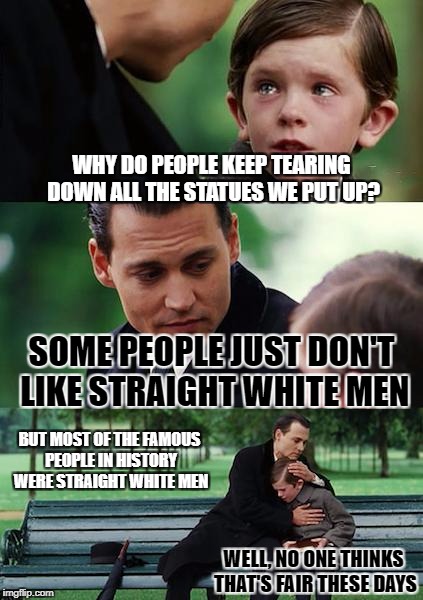 Finding Neverland Meme | WHY DO PEOPLE KEEP TEARING DOWN ALL THE STATUES WE PUT UP? SOME PEOPLE JUST DON'T LIKE STRAIGHT WHITE MEN BUT MOST OF THE FAMOUS PEOPLE IN H | image tagged in memes,finding neverland | made w/ Imgflip meme maker