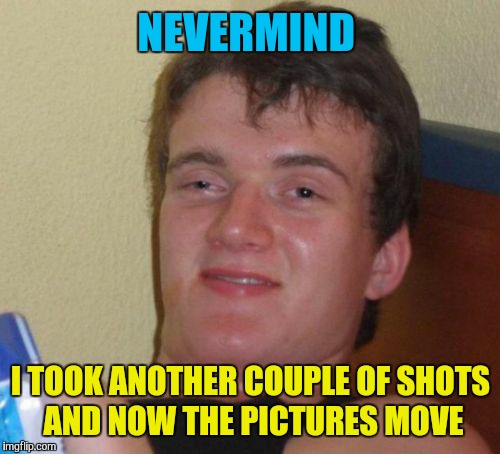 10 Guy Meme | NEVERMIND I TOOK ANOTHER COUPLE OF SHOTS AND NOW THE PICTURES MOVE | image tagged in memes,10 guy | made w/ Imgflip meme maker