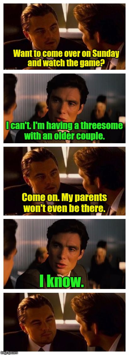 Leonardo Inception (Extended) | Want to come over on Sunday and watch the game? I can't. I'm having a threesome with an older couple. Come on. My parents won't even be there. I know. | image tagged in leonardo inception extended | made w/ Imgflip meme maker