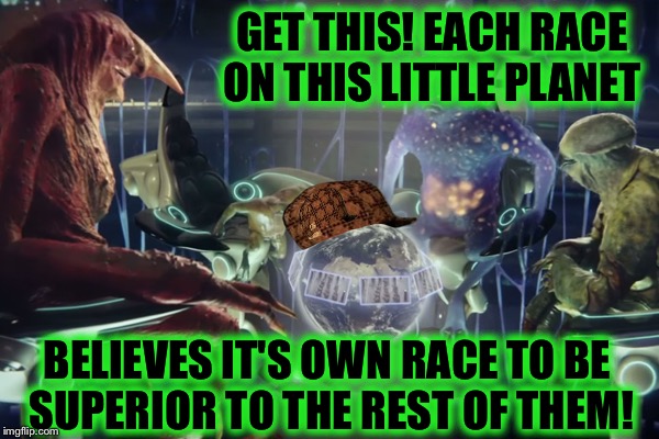 Some Humans Will Believe "Absolutely Anything!" (great movie too!) | GET THIS! EACH RACE ON THIS LITTLE PLANET; BELIEVES IT'S OWN RACE TO BE SUPERIOR TO THE REST OF THEM! | image tagged in aliens,racism,sci-fi,earth | made w/ Imgflip meme maker