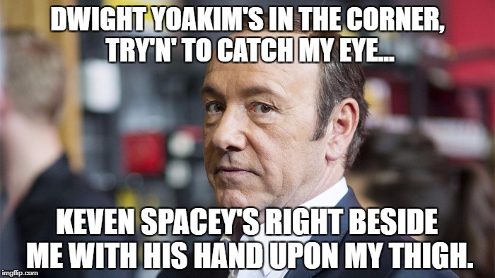 DWIGHT YOAKIM'S IN THE CORNER, TRY'N' TO CATCH MY EYE... KEVEN SPACEY'S RIGHT BESIDE ME WITH HIS HAND UPON MY THIGH. | image tagged in thighigh | made w/ Imgflip meme maker