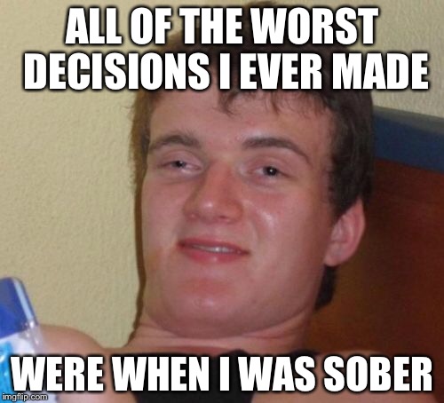 10 Guy Meme | ALL OF THE WORST DECISIONS I EVER MADE WERE WHEN I WAS SOBER | image tagged in memes,10 guy | made w/ Imgflip meme maker