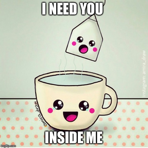I NEED YOU; INSIDE ME | image tagged in tea me | made w/ Imgflip meme maker