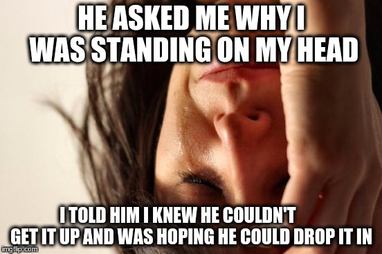 First World Problems Meme | HE ASKED ME WHY I WAS STANDING ON MY HEAD; I TOLD HIM I KNEW HE COULDN'T         GET IT UP AND WAS HOPING HE COULD DROP IT IN | image tagged in memes,first world problems | made w/ Imgflip meme maker