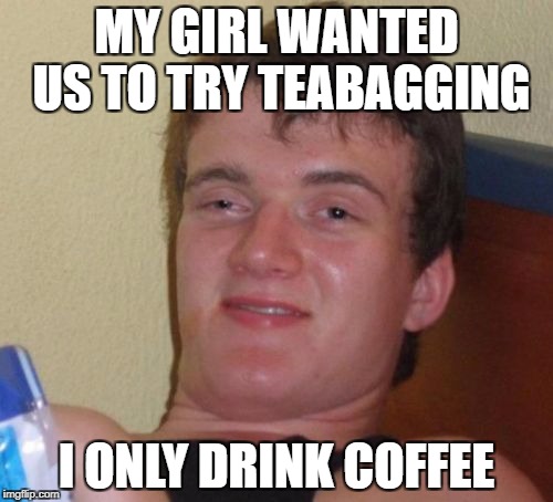 10 Guy Meme | MY GIRL WANTED US TO TRY TEABAGGING; I ONLY DRINK COFFEE | image tagged in memes,10 guy | made w/ Imgflip meme maker