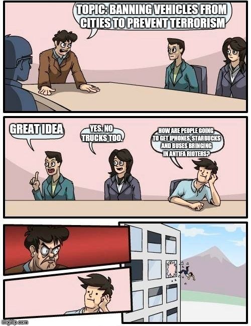 Democrat Leftist think tank strategy session | TOPIC: BANNING VEHICLES FROM CITIES TO PREVENT TERRORISM; GREAT IDEA; YES. NO TRUCKS TOO. HOW ARE PEOPLE GOING TO GET IPHONES, STARBUCKS AND BUSES BRINGING IN ANTIFA RIOTERS? | image tagged in memes,boardroom meeting suggestion | made w/ Imgflip meme maker