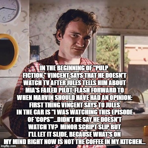 Did you notice the script slip in "Pulp Fiction?"  (I bet you my imgflip account you didn't!) | IN THE BEGINNING OF "PULP FICTION," VINCENT SAYS THAT HE DOESN'T WATCH TV AFTER JULES TELLS HIM ABOUT MIA'S FAILED PILOT. FLASH FORWARD TO WHEN MARVIN SHOULD HAVE HAD AN OPINION: FIRST THING VINCENT SAYS TO JULES IN THE CAR IS "I WAS WATCHING THIS EPISODE OF 'COPS'"...DIDN'T HE SAY HE DOESN'T WATCH TV?  MINOR SCRIPT SLIP, BUT I'LL LET IT SLIDE, BECAUSE WHAT'S ON MY MIND RIGHT NOW IS NOT THE COFFEE IN MY KITCHEN... | image tagged in pulp fiction coffee,pulp fiction,quentin tarantino,vincent,jules,marvin | made w/ Imgflip meme maker