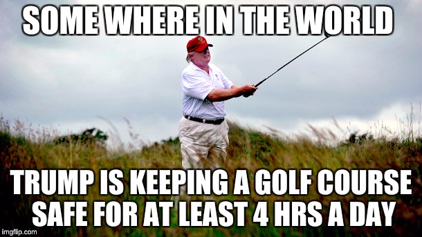 trump golf | SOME WHERE IN THE WORLD; TRUMP IS KEEPING A GOLF COURSE SAFE FOR AT LEAST 4 HRS A DAY | image tagged in trump golf | made w/ Imgflip meme maker