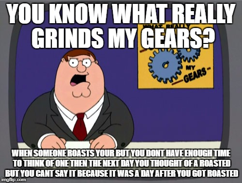 Peter Griffin News | YOU KNOW WHAT REALLY GRINDS MY GEARS? WHEN SOMEONE ROASTS YOUR BUT YOU DONT HAVE ENOUGH TIME TO THINK OF ONE THEN THE NEXT DAY YOU THOUGHT OF A ROASTED BUT YOU CANT SAY IT BECAUSE IT WAS A DAY AFTER YOU GOT ROASTED | image tagged in memes,peter griffin news | made w/ Imgflip meme maker