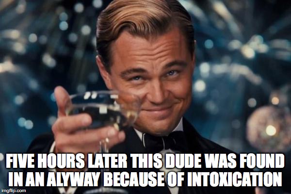 Leonardo Dicaprio Cheers | FIVE HOURS LATER THIS DUDE WAS FOUND IN AN ALYWAY BECAUSE OF INTOXICATION | image tagged in memes,leonardo dicaprio cheers | made w/ Imgflip meme maker