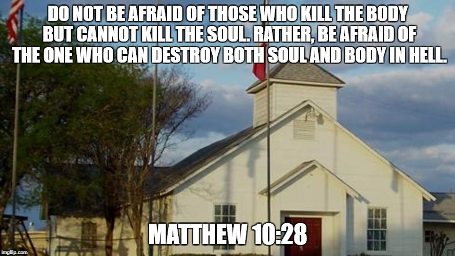 Sutherland First Baptist Church | DO NOT BE AFRAID OF THOSE WHO KILL THE BODY BUT CANNOT KILL THE SOUL. RATHER, BE AFRAID OF THE ONE WHO CAN DESTROY BOTH SOUL AND BODY IN HELL. MATTHEW 10:28 | image tagged in sutherland,first baptist church,texas,bible,pray for texas,pray for sutherland | made w/ Imgflip meme maker
