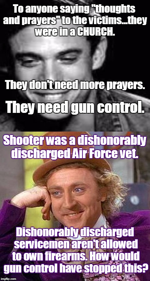 Wille Wonka reads tweets. | To anyone saying "thoughts and prayers" to the victims...they were in a CHURCH. They don't need more prayers. They need gun control. Shooter was a dishonorably discharged Air Force vet. Dishonorably discharged servicemen aren't allowed to own firearms. How would gun control have stopped this? | image tagged in creepy condescending wonka,texas church shooting,gun control,tweet,church shooting | made w/ Imgflip meme maker