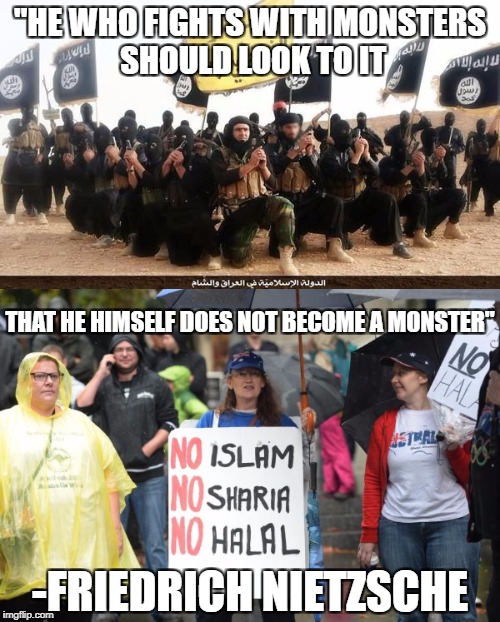 Islamophobes Are Monsters | "HE WHO FIGHTS WITH MONSTERS SHOULD LOOK TO IT; THAT HE HIMSELF DOES NOT BECOME A MONSTER"; -FRIEDRICH NIETZSCHE | image tagged in isis,islamophobia,islam,nietzsche,monsters,quotes | made w/ Imgflip meme maker