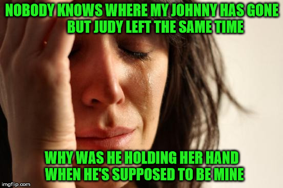 Party Problems | NOBODY KNOWS WHERE MY JOHNNY HAS GONE          BUT JUDY LEFT THE SAME TIME; WHY WAS HE HOLDING HER HAND 
WHEN HE'S SUPPOSED TO BE MINE | image tagged in memes,first world problems,party | made w/ Imgflip meme maker