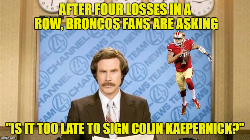 Anything could help. | AFTER FOUR LOSSES IN A ROW, BRONCOS FANS ARE ASKING; "IS IT TOO LATE TO SIGN COLIN KAEPERNICK?" | image tagged in ron burgundy with space,denver broncos,colin kaepernick | made w/ Imgflip meme maker