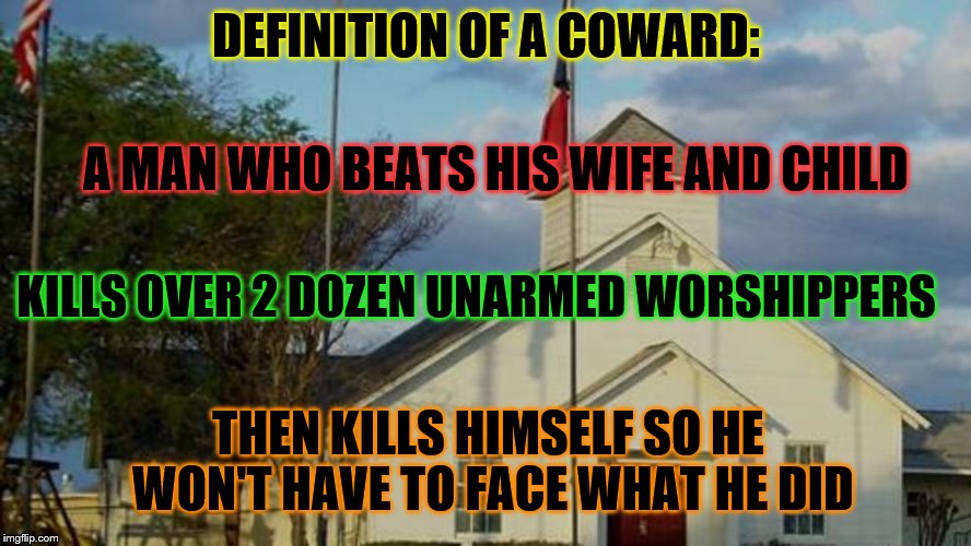 Please pray for Sutherland, Texas |  DEFINITION OF A COWARD:; A MAN WHO BEATS HIS WIFE AND CHILD; KILLS OVER 2 DOZEN UNARMED WORSHIPPERS; THEN KILLS HIMSELF SO HE WON'T HAVE TO FACE WHAT HE DID | image tagged in massacre,senseless,hate | made w/ Imgflip meme maker