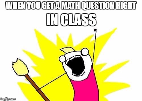 X All The Y Meme | IN CLASS; WHEN YOU GET A MATH QUESTION RIGHT | image tagged in memes,x all the y | made w/ Imgflip meme maker
