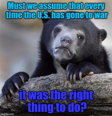 Confession Bear Meme | Must we assume that every time the U.S. has gone to war; it was the right thing to do? | image tagged in memes,confession bear | made w/ Imgflip meme maker