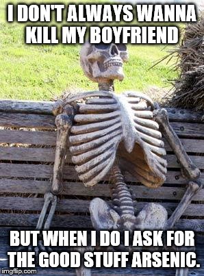 Waiting Skeleton Meme | I DON'T ALWAYS WANNA KILL MY BOYFRIEND; BUT WHEN I DO I ASK FOR THE GOOD STUFF ARSENIC. | image tagged in memes,waiting skeleton | made w/ Imgflip meme maker