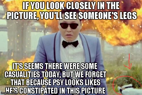 Rest in Pepperoni person who I do not know. | IF YOU LOOK CLOSELY IN THE PICTURE, YOU'LL SEE SOMEONE'S LEGS; IT'S SEEMS THERE WERE SOME CASUALITIES TODAY, BUT WE FORGET THAT BECAUSE PSY LOOKS LIKES HE'S CONSTIPATED IN THIS PICTURE | image tagged in memes,gangnam style psy | made w/ Imgflip meme maker