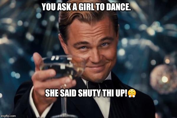 Leonardo Dicaprio Cheers | YOU ASK A GIRL TO DANCE. SHE SAID SHUTY THI UP!😤 | image tagged in memes,leonardo dicaprio cheers | made w/ Imgflip meme maker