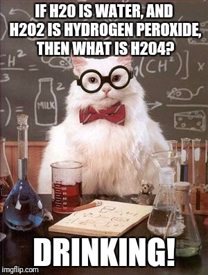Science Cat Good Day | IF H20 IS WATER, AND H2O2 IS HYDROGEN PEROXIDE, THEN WHAT IS H204? DRINKING! | image tagged in science cat good day | made w/ Imgflip meme maker