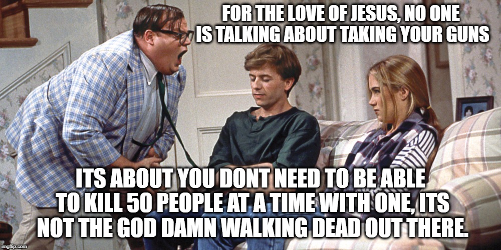 Chris Farley | FOR THE LOVE OF JESUS, NO ONE IS TALKING ABOUT TAKING YOUR GUNS; ITS ABOUT YOU DONT NEED TO BE ABLE TO KILL 50 PEOPLE AT A TIME WITH ONE, ITS NOT THE GOD DAMN WALKING DEAD OUT THERE. | image tagged in chris farley | made w/ Imgflip meme maker